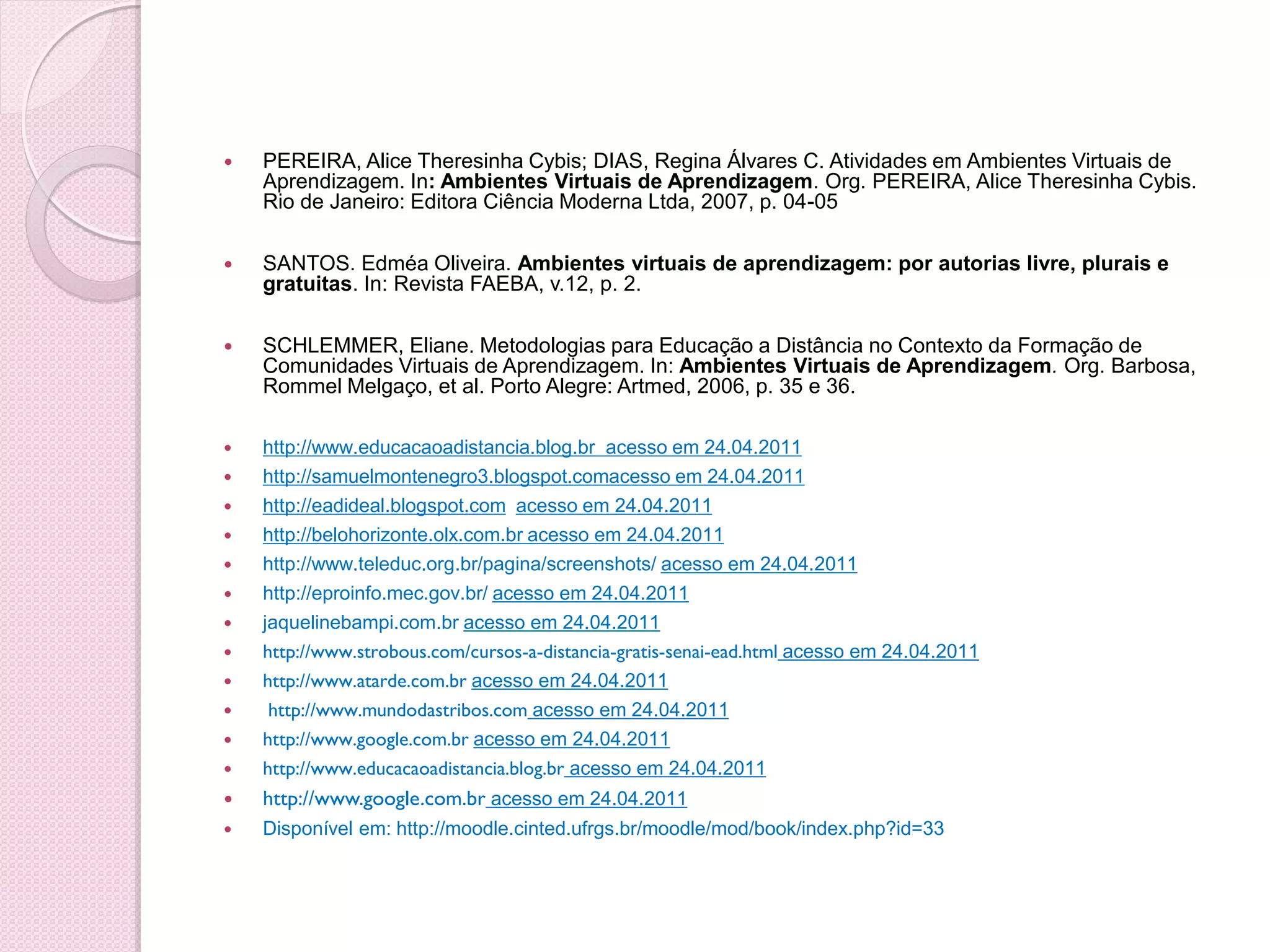    PEREIRA, Alice Theresinha Cybis; DIAS, Regina Álvares C. Atividades em Ambientes Virtuais de
    Aprendizagem. In: Ambientes Virtuais de Aprendizagem. Org. PEREIRA, Alice Theresinha Cybis.
    Rio de Janeiro: Editora Ciência Moderna Ltda, 2007, p. 04-05

   SANTOS. Edméa Oliveira. Ambientes virtuais de aprendizagem: por autorias livre, plurais e
    gratuitas. In: Revista FAEBA, v.12, p. 2.

   SCHLEMMER, Eliane. Metodologias para Educação a Distância no Contexto da Formação de
    Comunidades Virtuais de Aprendizagem. In: Ambientes Virtuais de Aprendizagem. Org. Barbosa,
    Rommel Melgaço, et al. Porto Alegre: Artmed, 2006, p. 35 e 36.

   http://www.educacaoadistancia.blog.br acesso em 24.04.2011
   http://samuelmontenegro3.blogspot.comacesso em 24.04.2011
   http://eadideal.blogspot.com acesso em 24.04.2011
   http://belohorizonte.olx.com.br acesso em 24.04.2011
   http://www.teleduc.org.br/pagina/screenshots/ acesso em 24.04.2011
   http://eproinfo.mec.gov.br/ acesso em 24.04.2011
   jaquelinebampi.com.br acesso em 24.04.2011
   http://www.strobous.com/cursos-a-distancia-gratis-senai-ead.html acesso em 24.04.2011
   http://www.atarde.com.br acesso em 24.04.2011
    http://www.mundodastribos.com acesso em 24.04.2011
   http://www.google.com.br acesso em 24.04.2011
   http://www.educacaoadistancia.blog.br acesso em 24.04.2011
   http://www.google.com.br acesso em 24.04.2011
   Disponível em: http://moodle.cinted.ufrgs.br/moodle/mod/book/index.php?id=33
 