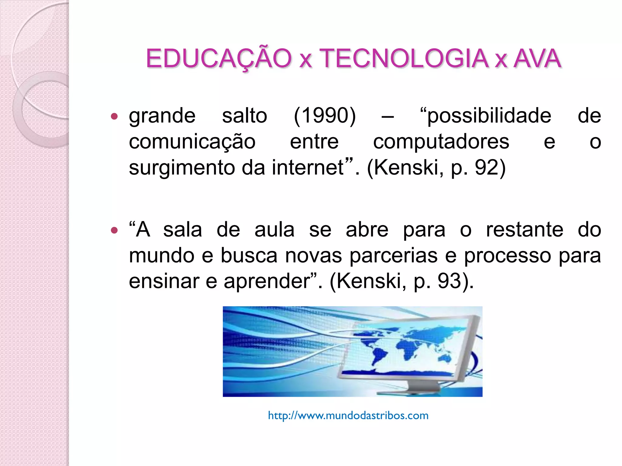 EDUCAÇÃO x TECNOLOGIA x AVA

   grande salto (1990) – “possibilidade         de
    comunicação     entre     computadores   e    o
    surgimento da internet”. (Kenski, p. 92)

   “A sala de aula se abre para o restante do
    mundo e busca novas parcerias e processo para
    ensinar e aprender”. (Kenski, p. 93).




                 http://www.mundodastribos.com
 