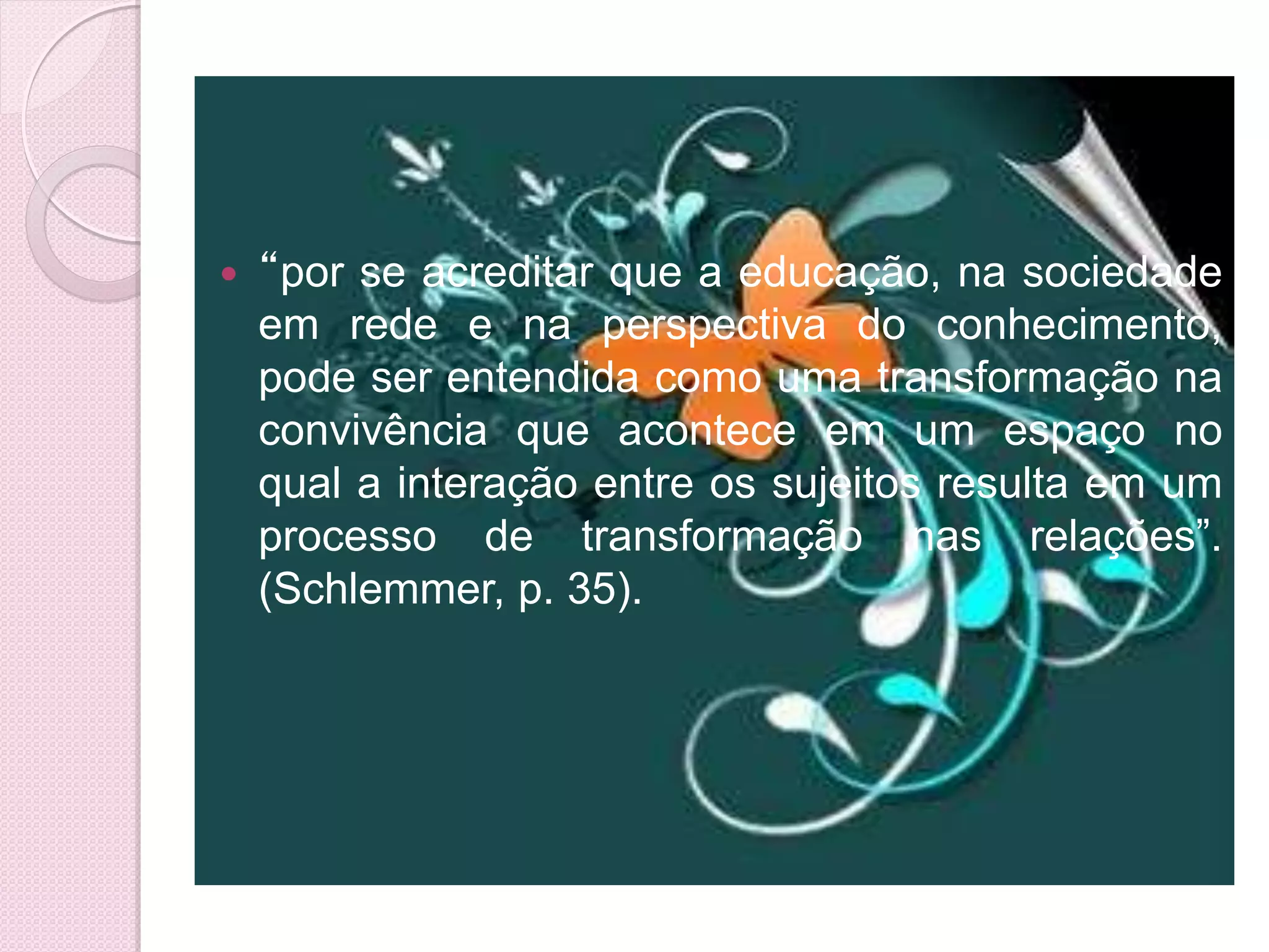   “por se acreditar que a educação, na sociedade
    em rede e na perspectiva do conhecimento,
    pode ser entendida como uma transformação na
    convivência que acontece em um espaço no
    qual a interação entre os sujeitos resulta em um
    processo de transformação nas relações”.
    (Schlemmer, p. 35).
 