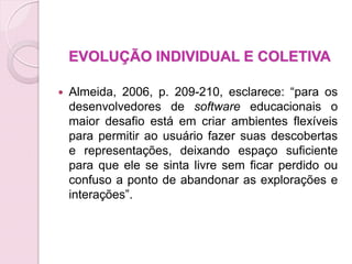 EVOLUÇÃO INDIVIDUAL E COLETIVA

   Almeida, 2006, p. 209-210, esclarece: “para os
    desenvolvedores de software educacionais o
    maior desafio está em criar ambientes flexíveis
    para permitir ao usuário fazer suas descobertas
    e representações, deixando espaço suficiente
    para que ele se sinta livre sem ficar perdido ou
    confuso a ponto de abandonar as explorações e
    interações”.
 