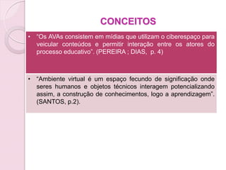 CONCEITOS
• “Os AVAs consistem em mídias que utilizam o ciberespaço para
  veicular conteúdos e permitir interação entre os atores do
  processo educativo”. (PEREIRA ; DIAS, p. 4)



• “Ambiente virtual é um espaço fecundo de significação onde
  seres humanos e objetos técnicos interagem potencializando
  assim, a construção de conhecimentos, logo a aprendizagem”.
  (SANTOS, p.2).
 