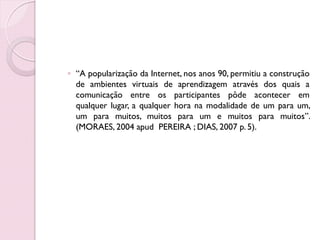◦ “A popularização da Internet, nos anos 90, permitiu a construção
  de ambientes virtuais de aprendizagem através dos quais a
  comunicação entre os participantes pôde acontecer em
  qualquer lugar, a qualquer hora na modalidade de um para um,
  um para muitos, muitos para um e muitos para muitos”.
  (MORAES, 2004 apud PEREIRA ; DIAS, 2007 p. 5).
 