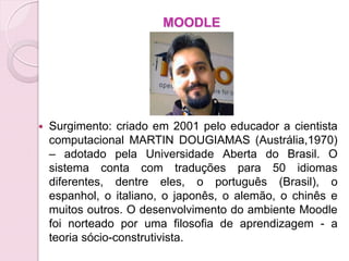 MOODLE




   Surgimento: criado em 2001 pelo educador a cientista
    computacional MARTIN DOUGIAMAS (Austrália,1970)
    – adotado pela Universidade Aberta do Brasil. O
    sistema conta com traduções para 50 idiomas
    diferentes, dentre eles, o português (Brasil), o
    espanhol, o italiano, o japonês, o alemão, o chinês e
    muitos outros. O desenvolvimento do ambiente Moodle
    foi norteado por uma filosofia de aprendizagem - a
    teoria sócio-construtivista.
 