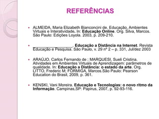 REFERÊNCIAS

   ALMEIDA, Maria Elizabeth Bianconcini de. Educação, Ambientes
    Virtuais e Interatividade. In: Educação Online. Org. Silva, Marcos.
    São Paulo: Edições Loyola. 2003, p. 209-210.

   __________________. Educação a Distância na Internet. Revista
    Educação e Pesquisa. São Paulo, v. 29 nº 2 – p. 331, Jul/dez 2003

   ARAÚJO, Carlos Fernando de ; MARQUESI, Sueli Cristina.
    Atividades em Ambientes Virtuais de Aprendizagem: parâmetros de
    qualidade. In: Educação a Distância: o estado da arte. Org.
    LITTO, Frederic M; FORMIGA, Marcos.São Paulo: Pearson
    Education do Brasil, 2009, p. 361.

   KENSKI, Vani Moreira. Educação e Tecnologias: o novo ritmo da
    Informação. Campinas,SP: Papirus, 2007, p. 92-93-116.
 