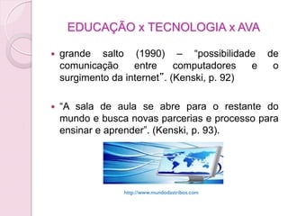EDUCAÇÃO x TECNOLOGIA x AVA

   grande salto (1990) – “possibilidade         de
    comunicação     entre     computadores   e    o
    surgimento da internet”. (Kenski, p. 92)

   “A sala de aula se abre para o restante do
    mundo e busca novas parcerias e processo para
    ensinar e aprender”. (Kenski, p. 93).




                 http://www.mundodastribos.com
 