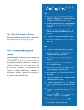 FMS
Acerto de viagens com motoristas próprios e
agregados possibilitando a análise real e pro-
jetada da rentabilidade de cada viagem
Análise do desempenho dos veículos da frota
com receitas, despesas e consumo de com-
bustível
Controle de manutenções preventivas e cor-
retivas, realizadas internamente (oficina) e
externas
Controle da bomba de combustível interna
Importação do CTF - Bradesco e de pedágios
do Ticket.
WMS
Controle de entradas e saídas de produtos
Controle de portaria e pátio interligado com
balança de pesagem de veículos
Endereçamento manual e automático de
produtos
Sistema de gestão com a possibilidade do
uso de coletores Wi-Fi
Processo de conferência física e fiscal, com
possibilidade de conferencia cega
Armazém geral com controle de estoque con-
tábil fiscal
Ordens de separação com a possibilidade de
fracionamento das cargas
Controle de estoques por Fifo, Lifo, validade e
lote com possibilidade de bloqueio de produ-
tos
Análise de ocupação do armazém por cliente
e geral
Importação de EDI's para armazenagem de
produtos e separação para expedição
Inventários manuais e eletrônicos (EDI)
Programação de carregamentos.
Vantagens+++
FMS-(FleetManagementSystem):
Sistema de gestão da frota que inclui manutenções
preventivas, corretivas, e acertos de viagem.
WMS - (Warehouse Management
System):
Sistema de gestão de armazenagem, integrado aos
módulos do ERP, composto pela parte operacional de
recebimento de produtos de terceiros, cadastro de
produtos, estocagem, controle de lotes, vencimentos
dos produtos, separação, endereçamento em
estruturas, porta pallet ou blocados, e expedição de
mercadorias, incluindo a gestão dos estoques de
diversos clientes simultaneamente.
 