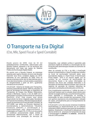 Desde janeiro de 2009, mais de 32 mil transportes, cuja validade jurídica é garantida pela
estabelecimentos contribuintes, selecionados pela assinatura digital do emitente e a Autorização de Uso
Receita Federal, passaram a ter de escriturar seu fornecida pela administração tributária do domicílio do
faturamento com base nas regras do Sistema contribuinte.
Público de Escrituração Digital (Sped). Além da emissão do CTe e da NFe, a AvaCorp®
De acordo com a Receita Federal, as empresas também já disponibilizou o Sped Contábil que substitui
optantes pelo regime tributário do lucro real deverão os livros da escrituração mercantil pelos seus
transmitir seus livros contábeis digitais em 2010, equivalentes digitais e o Sped Fiscal. A Escrituração
referentes ao ano calendário de 2009. Para as Fiscal Digital - EFD é um arquivo digital, que se
demais empresas ainda não há data definida para o constitui de um conjunto de escriturações de
início das transmissões, contudo existe a expectativa documentos fiscais e de outras informações de
de obrigatoriedade a partir de 2011, igualmente interesse dos fiscos das unidades federadas e da
retroativa ao ano anterior. Secretaria da Receita Federal do Brasil, bem como de
registros de apuração de impostos referentes àsA AvaCorp® - Sistema de Gestão para Transportes,
operações e prestações praticadas pelo contribuinte.empresa especializada desde 1994 em soluções na
área de Tecnologia da Informação no Segmento de Com investimentos superiores a 1 milhão de reais, a
Transportes de Cargas dos Modais Rodoviários, AvaCorp® destaca que na solução desenvolvida para
Aéreas e Marítimas, marcou o ano de 2008 com a atender as exigências fiscais, a sua ferramenta ganhou
participação no Projeto Conhecimento de Transporte maior agilidade e confibilidade na emissão e
Eletrônico (CTe). Este projeto está sendo transmissão na rede mundial dos documentos (CTe)
desenvolvido de forma integrada pelas Secretarias com ganhos expressivos de produtividade e redução
de Fazenda dos Estados e Receita Federal do Brasil, de custos, principalmente para os transportadores de
a partir da assinatura do Protocolo ENAT 03/2006, de carga fracionada.
10/11/2006, que atribui ao Encontro Nacional de A AvaCorp® é uma das poucas empresas brasileiras
Coordenadores e Administradores Tributários especializadas no desenvolvimento de um software
Estaduais (ENCAT) a coordenação e a corporativo (ERP) exclusivo para área de transportes e
responsabilidade pelo desenvolvimento e logística. Atualmente, o AvaCorp® é utilizado por mais
implantação do Projeto CTe. O CTe é um documento deuma centena de empresas de transportes de carga
de existência exclusivamente digital, emitido e e armazenagem no Brasil e no exterior, através de
armazenado eletronicamente, com o intuito de mais de 3.000 usuários.
documentar uma prestação de serviços de
OTransporte na Era Digital
(Cte,Nfe,Sped Fiscal e Sped Contábil)
 