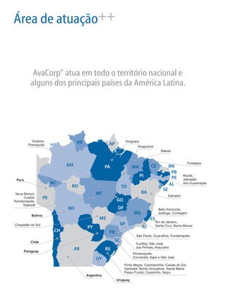 Área de atuação++
®AvaCorp atua em todo o território nacional e
alguns dos principais países da América Latina.
RS
SC
PR
SP
MS
RJ
ES
MG
GO
MT
RO
BA
TO
PA MA
PI
CE RN
PB
PE
AL
SE
APRR
AM
AC
Porto Alegre, Cachoeirinha, Caxias do Sul,
Garibaldi, Bento Gonçalves, Santa Maria,
Passo Fundo, Carazinho, Itaqui
Florianópolis,
Concórdia, Itajaí e São José
Curitiba, São José
dos Pinhais, Araucária
São Paulo, Guarulhos, Cordeirópolis
Chapadão do Sul
Rio de Janeiro,
Santa Cruz, Barra Mansa
DF Belo Horizonte,
Ipatinga, Contagem
Salvador
Fortaleza
Recife,
Jaboatão
dos Guararapes
Balsas
Xinguara
Araguaína
Goiânia,
Pirenópolis
Nova Mutum,
Cuiabá,
Rondonópolis,
Sapezal
Uruguay
UY
Argentina
AR
CH
Chile
PY
Paraguay
Bolívia
BO
Perú
PE
 