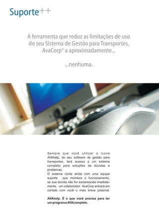 Suporte++
A ferramenta que reduz as limitações de uso
do seu Sistema de Gestão paraTransportes,
AvaCorp a aproximadamente...
...nenhuma.
®
Sempre que você utilizar o ícone
AVAhelp, do seu software de gestão para
transportes, terá acesso a um sistema
completo para soluções de dúvidas e
problemas.
O sistema conta ainda com uma equipe
suporte que monitora o funcionamento,
se sua dúvida não for esclarescida imediata-
mente, um colaborador AvaCorp entrará em
contato com você o mais breve possível.
AVAhelp. É o que você precisa para ter
um programaAVAcompleto.
 