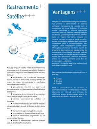 AvaCorp lança um sistema inédito de monitoramento
e gerenciamento de veículos por satélite. O objetivo
principal da integração com rastreadoras de veículos,
é efetuar:
lançamentos de ocorrências (entregas,
avarias, recusa de mercadoria, endereço errado) em
ordem de coleta, conhecimentos e manifestos,
nacionais e internacionais;
geração do boletim de ocorrência
automaticamente vinculado as operações financeiras
da empresa;
lançamento do comprovante de entrega com
data e hora de chegada e saída dos cliente;
controle automático de estadias em
fronteiras;
monitoramento de veículos em todo o trajeto,
indispensável para tomada de decisão do controle de
frota;
planejamento e programação de veículos;
controle total da disponibilidade de veículos;
envio de informações programadas ou em
tempo real aos clientes;
acesso às informações a partir de qualquer
local do Brasil e daAmérica Latina.
Rastreamento
Satélite
++
+++
Inteligência e Rastreamento Integrado em tempo
real, permite o administrador do sistema
configurar mensagens de acordo com a
necessidade de forma dinâmica. O motorista
recebe instruções e informa operações
nacionais, como por exemplo, coletas e entregas
em clientes. O sistema permite também, informar
status de viagem, tais como, chegada em
fronteira, ingresso em aduana, canal vermelho,
entrega no cliente ou qualquer outra informação
fundamental para o acompanhamento das
viagens. Estas integrações podem gerar
informações automáticas ao cliente a partir do
lançamento das macros nos equipamentos de
rastreamento. Como tarefas adicionais, pode-se
também gravar informações extra documentos,
ou seja, não relacionado a nenhum documento
emitido no Avacorp, somente para fins de
armazenagem e estatística.
acesso às informações a partir de qualquer local
do Brasil e daAmérica Latina.
Rastreadoras habilitadas para integração com o
AvaCorp:
Autotrac
Omnilink
OnixSat
Para o transportador ou cliente, o
acompanhamento do veículo pode ser realizado
totalmente via Internet, com emissão de
relatórios e acesso às informações a partir de
qualquer local do Brasil e daAmérica Latina.
Vantagens+++
biAVA
biAVA
 