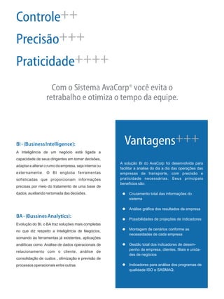 Controle
Precisão
Praticidade
++
+++
++++
®Com o Sistema AvaCorp você evita o
retrabalho e otimiza o tempo da equipe.
BI-(BusinessIntelligence):
BA-(BussinesAnalytics):
A Inteligência de um negócio está ligada a
capacidade de seus dirigentes em tomar decisões,
adaptar e alterar o rumo da empresa, seja interna ou
externamente. O BI engloba ferramentas
sofisticadas que proporcionam informações
precisas por meio do tratamento de uma base de
dados, auxiliando na tomada das decisões.
Evolução do BI, o BA traz soluções mais completas
no que diz respeito a Inteligência de Negócios,
somando às ferramentas já existentes, aplicações
analíticas como: Análise de dados operacionais de
relacionamento com o cliente, análise de
consolidação de custos , otimização e previsão de
processos operacionais entre outras
A solução Bi do AvaCorp foi desenvolvida para
facilitar a analise do dia a dia das operações das
empresas de transporte, com precisão e
praticidade necessárias. Seus principais
benefícios são:
Cruzamento total das informações do
sistema
Análise gráfica dos resultados da empresa
Possibilidades de projeções de indicadores
Montagem de cenários conforme as
necessidades de cada empresa
Gestão total dos indicadores de desem-
penho da empresa, clientes, filiais e unida-
des de negócios
Indicadores para análise dos programas de
qualidade ISO e SASMAQ.
Vantagens+++
 