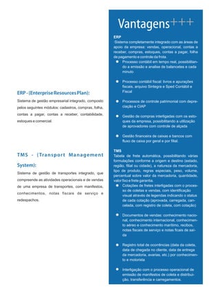 ERP-(EnterpriseResourcesPlan):
Sistema de gestão empresarial integrado, composto
pelos seguintes módulos: cadastros, compras, folha,
contas a pagar, contas a receber, contabilidade,
estoques e comercial.
ERP
·Sistema completamente integrado com as áreas de
apoio da empresa: vendas, operacional, contas a
receber, compras, estoques, contas a pagar, folha
de pagamento e controle da frota.
Processo contábil em tempo real, possibilitan-
do a emissão e analise de balancetes e cada
minuto
Processo contábil fiscal: livros e apurações
fiscais, arquivo Sintegra e Sped Contábil e
Fiscal
Processos de controle patrimonial com depre-
ciação e CIAP
Gestão de compras interligadas com os esto-
ques da empresa, possibilitando a utilização
de aprovadores com controle de alçada
Gestão financeira de caixas e bancos com
fluxo de caixa por geral e por filial.
TMS
Tabela de frete automática, possibilitando várias
formulações conforme a origem e destino (estado,
região, filial ou cidade), a natureza da mercadoria,
tipo de produto, regras especiais, peso, volume,
percentual sobre valor da mercadoria, quantidade,
valor fixo e frete garantia.
Cotações de fretes interligadas com o proces-
so de coletas e vendas, com identificação
visual através de legendas indicando o status
de cada cotação (aprovada, carregada, can-
celada, com registro de coleta, com cotação)
Documentos de vendas: conhecimento nacio-
nal, conhecimento internacional, conhecimen-
to aéreo e conhecimento marítimo, recibos,
notas fiscais de serviço e notas ficais de saí-
da
Registro total de ocorrências (data da coleta,
data de chegada no cliente, data de entrega
da mercadoria, avarias, etc.) por conhecimen-
to e motorista
Interligação com o processo operacional de
emissão de manifestos de coleta e distribui-
ção, transferência e carregamentos.
Vantagens+++
TMS - (Transport Management
System):
Sistema de gestão de transportes integrado, que
compreende as atividades operacionais e de vendas
de uma empresa de transportes, com manifestos,
conhecimentos, notas fiscais de serviço e
redespachos.
 