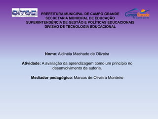 PREFEITURA MUNICIPAL DE CAMPO GRANDE
           SECRETARIA MUNICIPAL DE EDUCAÇÃO
  SUPERINTENDÊNCIA DE GESTÃO E POLÍTICAS EDUCACIONAIS
          DIVISÃO DE TECNOLOGIA EDUCACIONAL




            Nome: Aldinéia Machado de Oliveira

Atividade: A avaliação da aprendizagem como um princípio no
                 desenvolvimento da autoria.

    Mediador pedagógico: Marcos de Oliveira Monteiro
 
