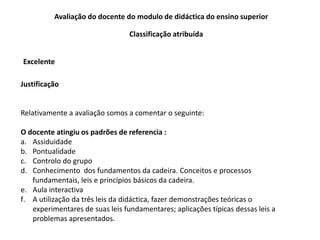Avaliação do docente do modulo de didáctica do ensino superior
Classificação atribuída
Excelente
Justificação
Relativamente a avaliação somos a comentar o seguinte:
O docente atingiu os padrões de referencia :
a. Assiduidade
b. Pontualidade
c. Controlo do grupo
d. Conhecimento dos fundamentos da cadeira. Conceitos e processos
fundamentais, leis e princípios básicos da cadeira.
e. Aula interactiva
f. A utilização da três leis da didáctica, fazer demonstrações teóricas o
experimentares de suas leis fundamentares; aplicações típicas dessas leis a
problemas apresentados.
 
