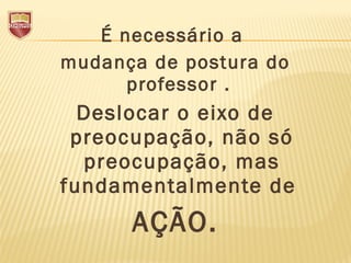 É necessário a
mudança de postura do
professor .
Deslocar o eixo de
preocupação, não só
preocupação, mas
fundamentalmente de
AÇÃO.
 
