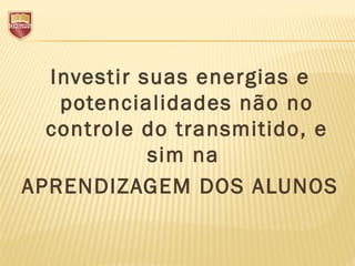 Investir suas energias e
potencialidades não no
controle do transmitido, e
sim na
APRENDIZAGEM DOS ALUNOS
 