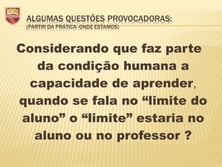 Considerando que faz parte
da condição humana a
capacidade de aprender,
quando se fala no “limite do
aluno” o “limite” estaria no
aluno ou no professor ?
 