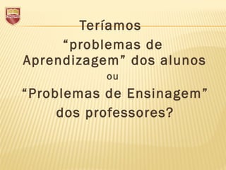 Teríamos
“problemas de
Aprendizagem” dos alunos
ou
 “Problemas de Ensinagem”
dos professores?
 
 