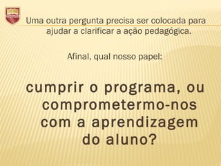 Uma outra pergunta precisa ser colocada para
ajudar a clarificar a ação pedagógica.
Afinal, qual nosso papel:
cumprir o programa, ou
comprometermo-nos
com a aprendizagem
do aluno?
 
