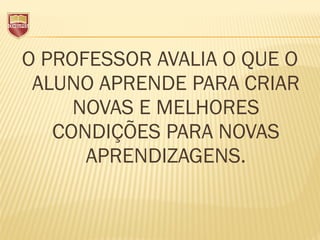 O PROFESSOR AVALIA O QUE O
ALUNO APRENDE PARA CRIAR
NOVAS E MELHORES
CONDIÇÕES PARA NOVAS
APRENDIZAGENS.
 
