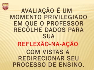 AVALIAÇÃO É UM
MOMENTO PRIVILEGIADO
EM QUE O PROFESSOR
RECOLHE DADOS PARA
SUA
REFLEXÃO-NA-AÇÃO
COM VISTAS A
REDIRECIONAR SEU
PROCESSO DE ENSINO.
 