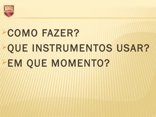 COMO FAZER?
QUE INSTRUMENTOS USAR?
EM QUE MOMENTO?
 