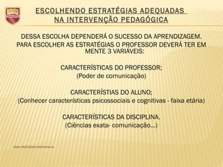 ESCOLHENDO ESTRATÉGIAS ADEQUADAS
NA INTERVENÇÃO PEDAGÓGICA
DESSA ESCOLHA DEPENDERÁ O SUCESSO DA APRENDIZAGEM.
PARA ESCOLHER AS ESTRATÉGIAS O PROFESSOR DEVERÁ TER EM
MENTE 3 VARIÁVEIS:
CARACTERÍSTICAS DO PROFESSOR;
(Poder de comunicação)
CARACTERÍSTIAS DO ALUNO;
(Conhecer características psicossociais e cognitivas - faixa etária)
CARACTERÍSTICAS DA DISCIPLINA.
(Ciências exata- comunicação...)
VIDEO PROFESSOR PARFERNALHA
 