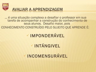 ... é uma situação complexa a desafiar o professor em sua
tarefa de acompanhar a construção do conhecimento de
seus alunos. Desafio maior, pois
CONHECIMENTO CONSTRUÍDO PELO SUJEITO QUE APRENDE É:
 
 IMPONDERÁVEL
 
 INTÁNGIVEL
 INCOMENSURÁVEL
 