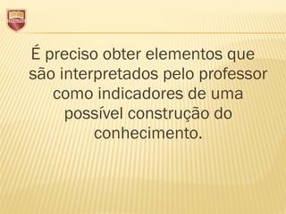 É preciso obter elementos que
são interpretados pelo professor
como indicadores de uma
possível construção do
conhecimento.
 