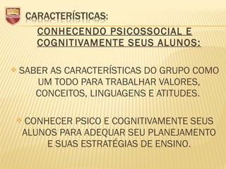 CONHECENDO PSICOSSOCIAL E
COGNITIVAMENTE SEUS ALUNOS:
 SABER AS CARACTERÍSTICAS DO GRUPO COMO
UM TODO PARA TRABALHAR VALORES,
CONCEITOS, LINGUAGENS E ATITUDES.
 CONHECER PSICO E COGNITIVAMENTE SEUS
ALUNOS PARA ADEQUAR SEU PLANEJAMENTO
E SUAS ESTRATÉGIAS DE ENSINO.
 