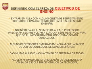 DEFININDO COM CLAREZA OS OBJETIVOS DE
ENSINO
 ENTRAR EM AULA COM ALGUNS OBJETIVOS PERFEITAMENTE
DEFINIDOS É UMA DAS CONDIÇÕES PARA O SUCESSO NO
ENSINAR;
 NO INÍCIO DA AULA, NO MEIO DA AULA, O PROFESSOR
PRECISARIA SEMPRE VOLTAR A EXPLICAR SEUS OBJETIVOS, PARA
QUE OS ALUNOS SAIBAM PARA ONDE ESTÃO SENDO
CONDUZIDOS;
 ALGUNS PROFESSORES “IMPROVISAM”,ACHAM QUE JÁ SABEM
DE COR OS CONTEÚDOS DE SUAS DISCIPLINAS;
 DÃO MUITAS AULAS E NÃO HÁ TEMPO DE PREPARÁ-LOS TODAS;
 ALGUÉM AFIRMOU QUE A FORMULAÇÃO DE OBJETIVOS ERA
'COISA' DA ESCOLA TRADICIONAL OU DA TECNICISTA;
 
