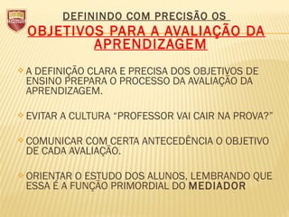 DEFININDO COM PRECISÃO OS
OBJETIVOS PARA A AVALIAÇÃO DA
APRENDIZAGEM
 A DEFINIÇÃO CLARA E PRECISA DOS OBJETIVOS DE
ENSINO PREPARA O PROCESSO DA AVALIAÇÃO DA
APRENDIZAGEM.
 EVITAR A CULTURA “PROFESSOR VAI CAIR NA PROVA?”
 COMUNICAR COM CERTA ANTECEDÊNCIA O OBJETIVO
DE CADA AVALIAÇÃO.
 ORIENTAR O ESTUDO DOS ALUNOS, LEMBRANDO QUE
ESSA É A FUNÇÃO PRIMORDIAL DO MEDIADOR
 