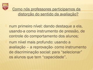 Como nós professores participamos da
distorção do sentido da avaliação?
 num primeiro nível: dando destaque a ela,
usando-a como instrumento de pressão, de
controle do comportamento dos alunos;
 num nível mais profundo: usando a
avaliação – a reprovação- como instrumento
de discriminação social: para “selecionar”
os alunos que tem “capacidade”.
 
