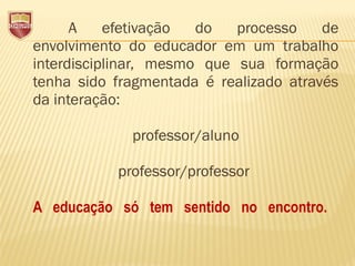 A efetivação do processo de
envolvimento do educador em um trabalho
interdisciplinar, mesmo que sua formação
tenha sido fragmentada é realizado através
da interação:
professor/aluno
professor/professor
A educação só tem sentido no encontro.
 