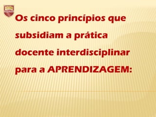 Os cinco princípios que
subsidiam a prática
docente interdisciplinar
para a APRENDIZAGEM:
 
