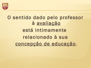 O sentido dado pelo professor
à avaliação
está intimamente
relacionado à sua
concepção de educação.
 