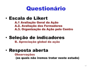 Questionário
• Escala de Likert
A.1 Avaliação Geral da Ação
A.2. Avaliação dos Formadores
A.3. Organização da Ação pelo Centro
• Seleção de indicadores
B. Apreciação global da ação
• Resposta aberta
Observações
(as quais não iremos tratar neste estudo)
17
 