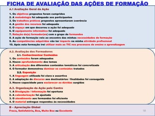 A.1 Avaliação Geral da Ação
1. Os objetivos propostos foram cumpridos
2. A metodologia foi adequada aos participantes
3. Os trabalhos práticos propostos apresentaram coerência
4. A gestão dos recursos foi adequada
5. O espaço em que decorreu a ação foi adequado
6. O equipamento informático foi adequado
7. Relação do(s) formador(es( com o grupo de formandos
8. A ação de formação veio ao encontro das minhas necessidades de formação
9. As competências adquiridas vão ter impacto na minha atividade profissional
10. Após esta formação irei utilizar mais as TIC nos processos de ensino e aprendizagem
A.2. Avaliação dos Formadores
2.1. Conhecimentos/ Conteúdos
1. Os conteúdos foram adequados
2. Houve aprofundamento dos temas
3. A articulação dos diferentes conteúdos temáticos foi concretizada
4. O formador demonstrou dominar os conteúdos tratados
2.2. Exposição
1. A linguagem utilizada foi clara e assertiva
2. A adaptação do discurso aos destinatários / finalidades foi conseguida
3. Houve capacidade para esclarecer as dúvidas surgidas
A.3. Organização da Ação pelo Centro
1. A Divulgação / Informação foi oportuna
2. A calendarização foi ajustada
3. O atendimento aos formandos foi eficiente
4. O material entregue respondeu às necessidades
B – Apreciação Global
Fraca, Satisfatória, Boa, Muito Boa ou Excelente 18
FICHA DE AVALIAÇÃO DAS AÇÕES DE FORMAÇÃO
 