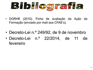 42
• DGRHE (2010). Ficha de avaliação da Ação de
Formação (enviado por mail aos CFAE’s).
• Decreto-Lei n.º 249/92, de 9 de novembro
• Decreto-Lei n.º 22/2014, de 11 de
fevereiro
 