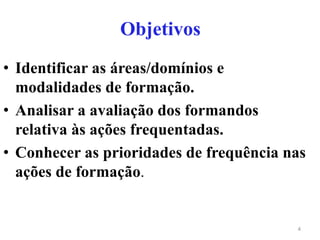 Objetivos
• Identificar as áreas/domínios e
modalidades de formação.
• Analisar a avaliação dos formandos
relativa às ações frequentadas.
• Conhecer as prioridades de frequência nas
ações de formação.
4
 