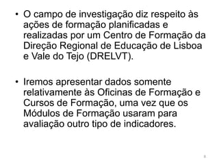 8
• O campo de investigação diz respeito às
ações de formação planificadas e
realizadas por um Centro de Formação da
Direção Regional de Educação de Lisboa
e Vale do Tejo (DRELVT).
• Iremos apresentar dados somente
relativamente às Oficinas de Formação e
Cursos de Formação, uma vez que os
Módulos de Formação usaram para
avaliação outro tipo de indicadores.
 