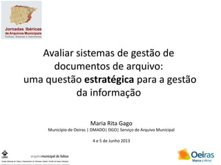 Avaliar sistemas de gestão de
documentos de arquivo:
uma questão estratégica para a gestão
da informação
Maria Rita Gago
Município de Oeiras | DMADO| DGO| Serviço de Arquivo Municipal
4 e 5 de Junho 2013

 