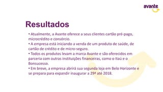 Resultados
• Atualmente, a Avante oferece a seus clientes cartão pré-pago,
microcrédito e consórcio.
• A empresa está iniciando a venda de um produto de saúde, de
cartão de crédito e de micro-seguro.
• Todos os produtos levam a marca Avante e são oferecidos em
parceria com outras instituições financeiras, como o Itaú e o
Bonsucesso.
• Em breve, a empresa abrirá sua segunda loja em Belo Horizonte e
se prepara para expandir inaugurar a 29ª até 2018.
 