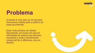 Problema
A Avante é uma start up de serviços
financeiros voltada para o público da
base da pirâmide.
Estar mais próximo do cliente
fisicamente, em locais em que há
dificuldade de acesso aos serviços
bancários e onde o atendimento
presencial faz a diferença, era um
desafio.
 