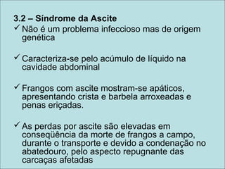 3.2 – Síndrome da Ascite
Não é um problema infeccioso mas de origem
genética
Caracteriza-se pelo acúmulo de líquido na
cavidade abdominal
Frangos com ascite mostram-se apáticos,
apresentando crista e barbela arroxeadas e
penas eriçadas.
As perdas por ascite são elevadas em
conseqüência da morte de frangos a campo,
durante o transporte e devido a condenação no
abatedouro, pelo aspecto repugnante das
carcaças afetadas
 