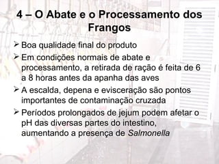 4 – O Abate e o Processamento dos
Frangos
 Boa qualidade final do produto
 Em condições normais de abate e
processamento, a retirada de ração é feita de 6
a 8 horas antes da apanha das aves
 A escalda, depena e evisceração são pontos
importantes de contaminação cruzada
 Períodos prolongados de jejum podem afetar o
pH das diversas partes do intestino,
aumentando a presença de Salmonella
 