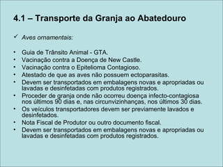 4.1 – Transporte da Granja ao Abatedouro
 Aves ornamentais:
• Guia de Trânsito Animal - GTA.
• Vacinação contra a Doença de New Castle.
• Vacinação contra o Epitelioma Contagioso.
• Atestado de que as aves não possuem ectoparasitas.
• Devem ser transportados em embalagens novas e apropriadas ou
lavadas e desinfetadas com produtos registrados.
• Proceder de granja onde não ocorreu doença infecto-contagiosa
nos últimos 90 dias e, nas circunvizinhanças, nos últimos 30 dias.
• Os veículos transportadores devem ser previamente lavados e
desinfetados.
• Nota Fiscal de Produtor ou outro documento fiscal.
• Devem ser transportados em embalagens novas e apropriadas ou
lavadas e desinfetadas com produtos registrados.
 