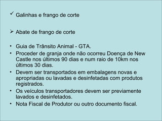  Galinhas e frango de corte
 Abate de frango de corte
• Guia de Trânsito Animal - GTA.
• Proceder de granja onde não ocorreu Doença de New
Castle nos últimos 90 dias e num raio de 10km nos
últimos 30 dias.
• Devem ser transportados em embalagens novas e
apropriadas ou lavadas e desinfetadas com produtos
registrados.
• Os veículos transportadores devem ser previamente
lavados e desinfetados.
• Nota Fiscal de Produtor ou outro documento fiscal.
 