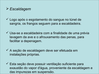  Escaldagem
 Logo após o esgotamento do sangue no túnel de
sangria, os frangos seguem para a escaldadeira.
 Usa-se a escaldadeira com a finalidade de uma prévia
lavagem da ave e o afrouxamento das penas, para
facilitar a depenagem.
 A seção de escaldagem deve ser efetuada em
instalações próprias.
 Esta seção deve possuir ventilação suficiente para
exaustão do vapor d'água, proveniente da escaldagem e
das impurezas em suspensão.
 