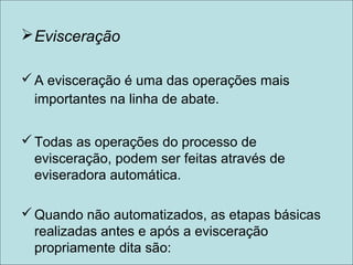 Evisceração
A evisceração é uma das operações mais
importantes na linha de abate.
Todas as operações do processo de
evisceração, podem ser feitas através de
eviseradora automática.
Quando não automatizados, as etapas básicas
realizadas antes e após a evisceração
propriamente dita são:
 